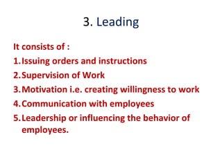 3. Leading
It consists of :
1.Issuing orders and instructions
2.Supervision of Work
3.Motivation i.e. creating willingness to work
4.Communication with employees
5.Leadership or influencing the behavior of
employees.
 