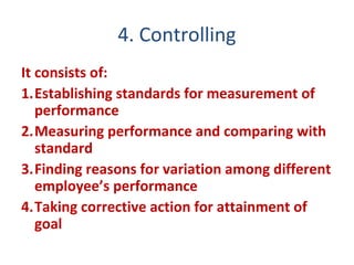 4. Controlling
It consists of:
1.Establishing standards for measurement of
performance
2.Measuring performance and comparing with
standard
3.Finding reasons for variation among different
employee’s performance
4.Taking corrective action for attainment of
goal
 