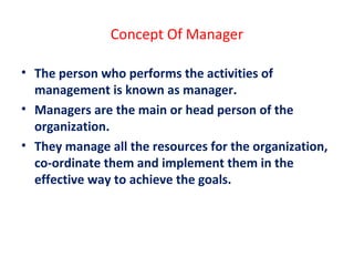 Concept Of Manager
• The person who performs the activities of
management is known as manager.
• Managers are the main or head person of the
organization.
• They manage all the resources for the organization,
co-ordinate them and implement them in the
effective way to achieve the goals.
 