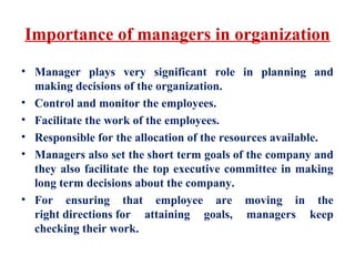 Importance of managers in organization
• Manager plays very significant role in planning and
making decisions of the organization.
• Control and monitor the employees.
• Facilitate the work of the employees.
• Responsible for the allocation of the resources available.
• Managers also set the short term goals of the company and
they also facilitate the top executive committee in making
long term decisions about the company.
• For ensuring that employee are moving in the
right directions for attaining goals, managers keep
checking their work.
 