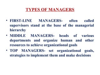 TYPES OF MANAGERS
• FIRST-LINE MANAGERS- often called
supervisors stand at the base of the managerial
hierarchy
• MIDDLE MANAGERS- heads of various
departments and organize human and other
resources to achieve organizational goals
• TOP MANAGERS- set organizational goals,
strategies to implement them and make decisions
 