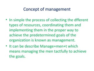 Concept of management
• In simple the process of collecting the dfferent
types of resources, coordinating them and
implementing them in the proper way to
achieve the predetermined goals of the
organization is known as management.
• It can be describe Manage+men+t which
means managing the men tactfully to achieve
the goals.
 
