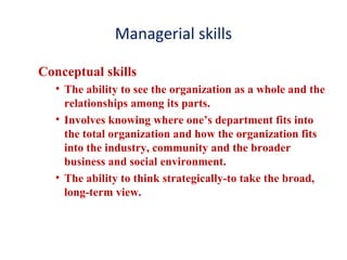 Managerial skills
Conceptual skills
• The ability to see the organization as a whole and the
relationships among its parts.
• Involves knowing where one’s department fits into
the total organization and how the organization fits
into the industry, community and the broader
business and social environment.
• The ability to think strategically-to take the broad,
long-term view.
 