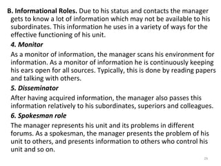 29
B. Informational Roles. Due to his status and contacts the manager
gets to know a lot of information which may not be available to his
subordinates. This information he uses in a variety of ways for the
effective functioning of his unit.
4. Monitor
As a monitor of information, the manager scans his environment for
information. As a monitor of information he is continuously keeping
his ears open for all sources. Typically, this is done by reading papers
and talking with others.
5. Disseminator
After having acquired information, the manager also passes this
information relatively to his subordinates, superiors and colleagues.
6. Spokesman role
The manager represents his unit and its problems in different
forums. As a spokesman, the manager presents the problem of his
unit to others, and presents information to others who control his
unit and so on.
 
