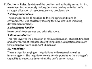 30
C. Decisional Roles. By virtue of the position and authority vested in him,
a manager is continuously making decisions dealing with the unit's
strategy, allocation of resources, solving problems, etc.
7. Entrepreneurial role
The manager seeks to respond to the changing conditions of
environment. He is constantly looking for new ideas and initiating
development projects.
8. Disturbance handler
He responds to pressures and crisis situations.
9. Resource allocater
This role involves the allocation of resources: human, physical, financial
and other forms of resources to get things done. Allocation of his own
time and powers are important dimension
10. Negotiator
The manager is carrying on negotiations with external as well as
internal agents. The negotiator role is very important as the manager's
capability to negotiate determines the unit's performance.
 