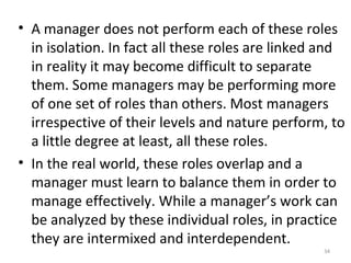 34
• A manager does not perform each of these roles
in isolation. In fact all these roles are linked and
in reality it may become difficult to separate
them. Some managers may be performing more
of one set of roles than others. Most managers
irrespective of their levels and nature perform, to
a little degree at least, all these roles.
• In the real world, these roles overlap and a
manager must learn to balance them in order to
manage effectively. While a manager’s work can
be analyzed by these individual roles, in practice
they are intermixed and interdependent.
 