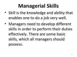 Managerial Skills
• Skill is the knowledge and ability that
enables one to do a job very well.
• Managers need to develop different
skills in order to perform their duties
effectively. There are some basic
skills, which all managers should
possess.
36
 