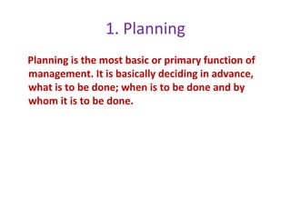 1. Planning
Planning is the most basic or primary function of
management. It is basically deciding in advance,
what is to be done; when is to be done and by
whom it is to be done.
 