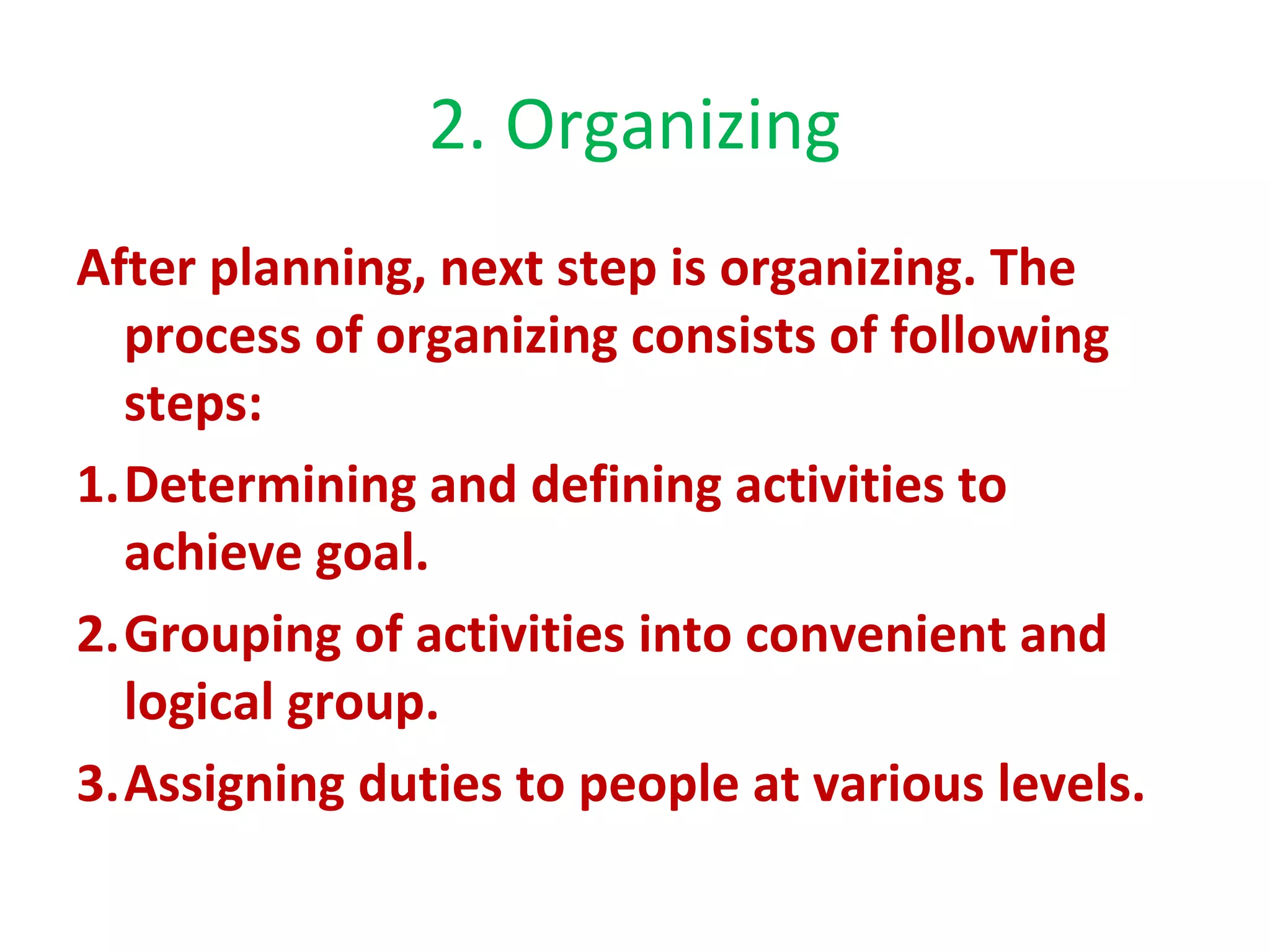2. Organizing
After planning, next step is organizing. The
process of organizing consists of following
steps:
1.Determining and defining activities to
achieve goal.
2.Grouping of activities into convenient and
logical group.
3.Assigning duties to people at various levels.
 