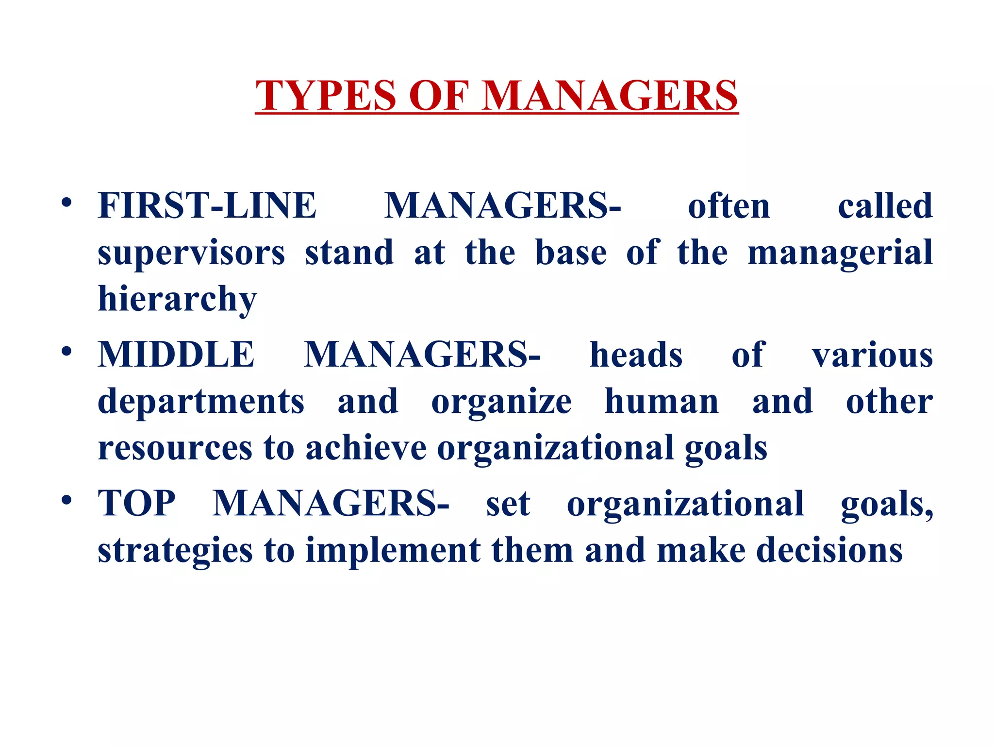 TYPES OF MANAGERS
• FIRST-LINE MANAGERS- often called
supervisors stand at the base of the managerial
hierarchy
• MIDDLE MANAGERS- heads of various
departments and organize human and other
resources to achieve organizational goals
• TOP MANAGERS- set organizational goals,
strategies to implement them and make decisions
 