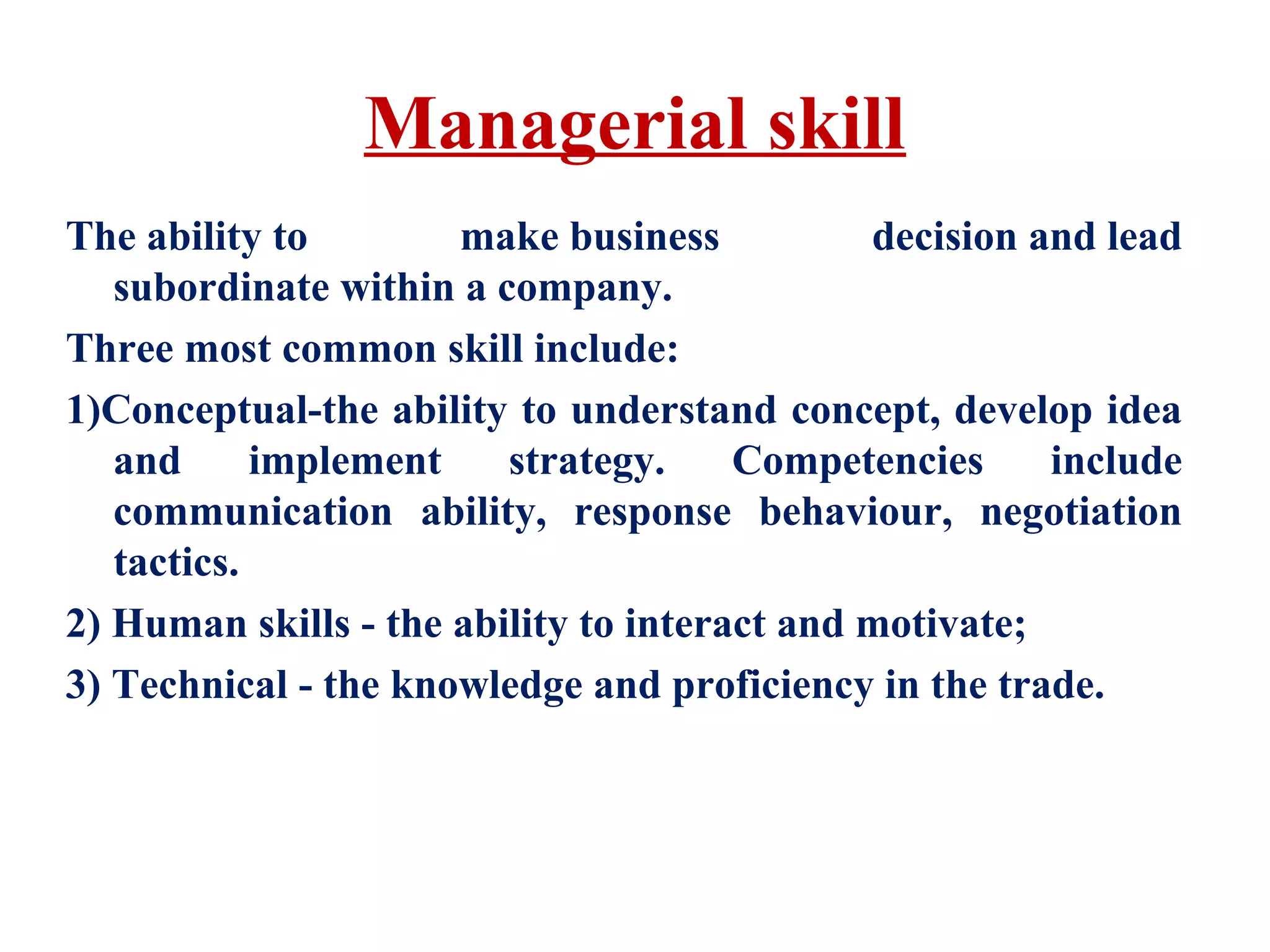 Managerial skill
The ability to make business decision and lead
subordinate within a company.
Three most common skill include:
1)Conceptual-the ability to understand concept, develop idea
and implement strategy. Competencies include
communication ability, response behaviour, negotiation
tactics.
2) Human skills - the ability to interact and motivate;
3) Technical - the knowledge and proficiency in the trade.
 