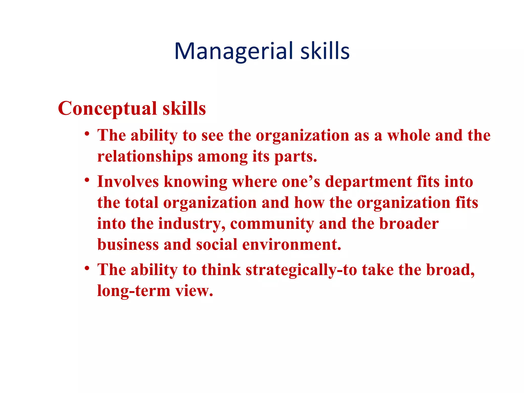 Managerial skills
Conceptual skills
• The ability to see the organization as a whole and the
relationships among its parts.
• Involves knowing where one’s department fits into
the total organization and how the organization fits
into the industry, community and the broader
business and social environment.
• The ability to think strategically-to take the broad,
long-term view.
 