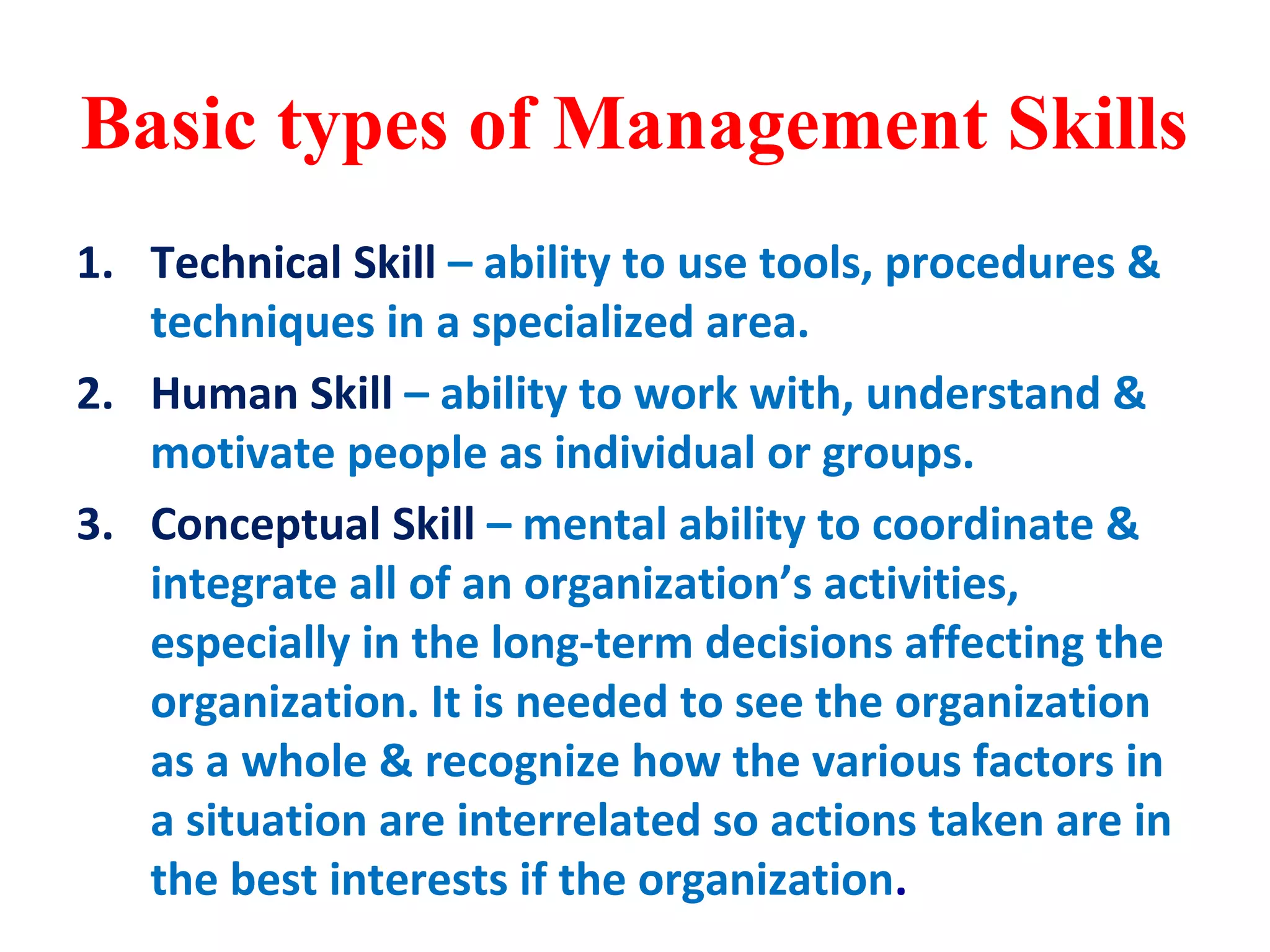 Basic types of Management Skills
1. Technical Skill – ability to use tools, procedures &
techniques in a specialized area.
2. Human Skill – ability to work with, understand &
motivate people as individual or groups.
3. Conceptual Skill – mental ability to coordinate &
integrate all of an organization’s activities,
especially in the long-term decisions affecting the
organization. It is needed to see the organization
as a whole & recognize how the various factors in
a situation are interrelated so actions taken are in
the best interests if the organization.
 