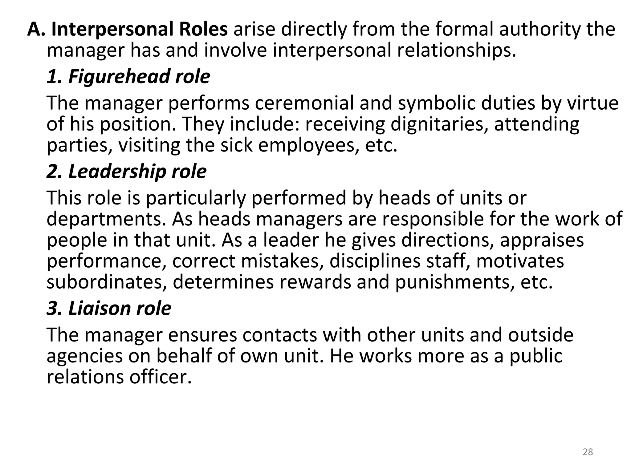 28
A. Interpersonal Roles arise directly from the formal authority the
manager has and involve interpersonal relationships.
1. Figurehead role
The manager performs ceremonial and symbolic duties by virtue
of his position. They include: receiving dignitaries, attending
parties, visiting the sick employees, etc.
2. Leadership role
This role is particularly performed by heads of units or
departments. As heads managers are responsible for the work of
people in that unit. As a leader he gives directions, appraises
performance, correct mistakes, disciplines staff, motivates
subordinates, determines rewards and punishments, etc.
3. Liaison role
The manager ensures contacts with other units and outside
agencies on behalf of own unit. He works more as a public
relations officer.
 