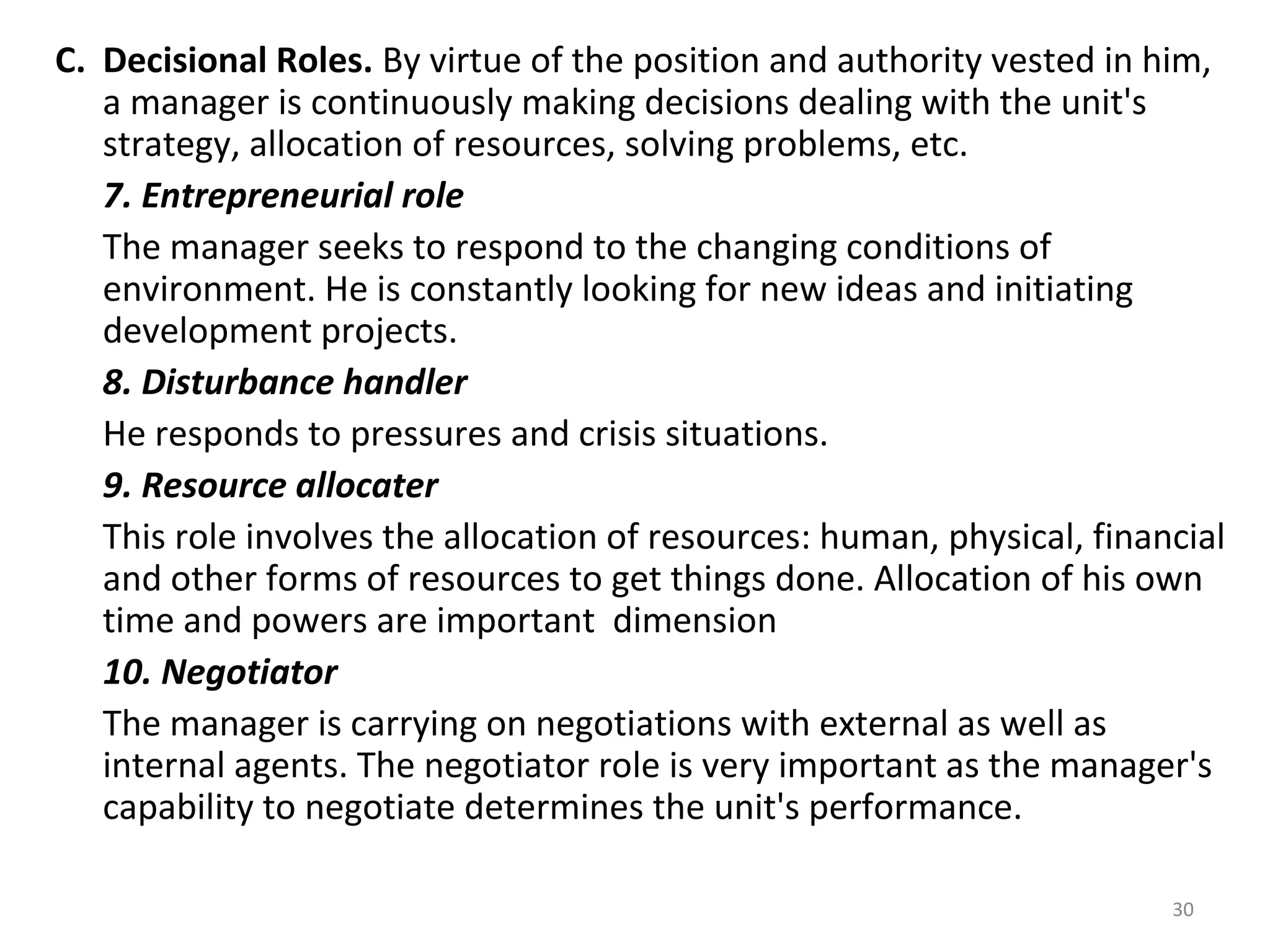 30
C. Decisional Roles. By virtue of the position and authority vested in him,
a manager is continuously making decisions dealing with the unit's
strategy, allocation of resources, solving problems, etc.
7. Entrepreneurial role
The manager seeks to respond to the changing conditions of
environment. He is constantly looking for new ideas and initiating
development projects.
8. Disturbance handler
He responds to pressures and crisis situations.
9. Resource allocater
This role involves the allocation of resources: human, physical, financial
and other forms of resources to get things done. Allocation of his own
time and powers are important dimension
10. Negotiator
The manager is carrying on negotiations with external as well as
internal agents. The negotiator role is very important as the manager's
capability to negotiate determines the unit's performance.
 