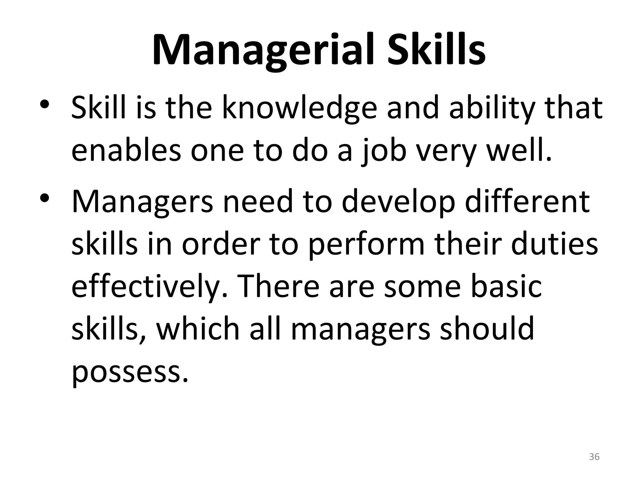 Managerial Skills
• Skill is the knowledge and ability that
enables one to do a job very well.
• Managers need to develop different
skills in order to perform their duties
effectively. There are some basic
skills, which all managers should
possess.
36
 