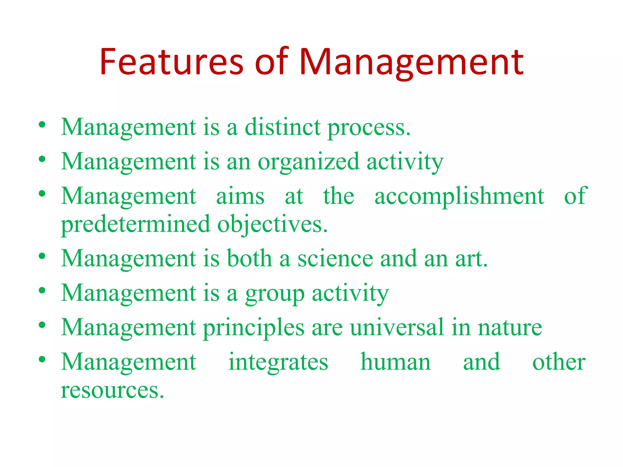 Features of Management
• Management is a distinct process.
• Management is an organized activity
• Management aims at the accomplishment of
predetermined objectives.
• Management is both a science and an art.
• Management is a group activity
• Management principles are universal in nature
• Management integrates human and other
resources.
 