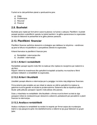 Fushat ne te cilat perfshihen planet e qendrueshme jane:
a) Shitja
b) Prodhimtaria
c) Resurset
d) Financat
2.8. Buxhetet
Buxhetet jane mjetet per formulimin sasior te planeve ne fushat e caktuara. Planifikimi i buxhetit
paraqet qendren e planifikimit operativ ku behet bashkimi i te gjitha operacioneve te organizates
ne baze te faktoreve te perbashket te te gjitha planeve paresore.
2.13. Planifikimi financiar
Planifikimi financiar perfshine vleresimin e strategjive apo taktikave te ndryshme – vendimeve
qe jane te lidhura me planifikimin e perspektives afariste te organizates.
Kriteret themelore te planifikimit financiar jane:
a) Rentabiliteti i ndermarrjes dhe
b) Likuiditeti i ndermarrjes.
2.13.1.Kriterii rentabilitetit
Rentabiliteti paraqet raportin midis fitim te realizuar dhe mjeteve te nevojshme per realizimin e
atij fitimi.
Raporti i kthimit te investimeve dhe qarkullimit te kapitalit se bashku me marzhen e fitimit
perbejne indikatorin e rentabilitetit te organizates.
2.13.2.Kriterii likuiditetit
Likuiditeti paraqet aftesine e ndermarrjes per tu pergjigjur me kohe ndaj obligimeve financiare.
Firma duhet te jete rentabile por per shkak te natyres se ciklit te qarkullimit te mjeteve te
gatshme mund te gjendet ne situata te pa lakmueshme. Sistemet e tilla te shprehura qofte si
likuide qofte jolikuide paraqesin raportin midis aktives dhe pasives.
Duke u mbeshtetur ne rentabilitetin dhe likuiditetin e firmes mund te themi se keto te dyja
paraqesin kritere te rendesishme per vleresimin e afarizmit, perkatesisht per percaktimin e planit
financiar te ndermarrjes.
2.13.3.Analiza e rentabilitetit
Analiza e kufinjeve te rentabilitetit ka rendesi te veqante per firmen sepse ato mundesojne
krijimin e nje pasqyre te qarte mbi nderlidhshmerine e ndikimit te nje grupi faktoresh ne grupin
tjeter.
 