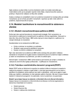 Gjate analizes se pikes kritike mund te sherbehemi qofte me modele skematike apo
matematikore ashtu qe te paraqiten raportet midis shitjes, shpenzimeve dhe sasise se
prodhuar. Shpenzimet i dallojme ne fikse dhe variabile.
Analiza e kufinjeve te rentabilitetit ia ben te mundshme menaxherit te mendoje edhe per kufinjte
menaxherial, qe do te thote percaktim menaxherik i raporteve qe dalin midis vellimit te
prodhimit, shpenzimeve dhe te hyrave.
2.14. Modelet bashkohore te menaxhmentit te sistemeve
afariste
2.14.1.Modelii menaxhmentitsipas qellimeve (MBO)
Eshte njeri nder parimet themelore te menaxhmentit strategjik. Roli i saj qendron ne
harmonizimin e qellimeve te menaxhmentit me qellimet e formes organizative. Kete parim e
krijoi dhe i dha emer Piter Draker. MBO eshte mjet per te bere integrimin e qellimeve me
nevojat individuale te menaxherit.
Karakteristikat me te rendesishme te MBO jane :
 Eshte e orientuar ne rezultate jo ne aktivitete.
 Zhvillohet sipas procesit te planifikimit korporativ.
 Insiston ne shtimin e efekteve te menaxherit.
Njeri nder elementet me te vlefshme te MBO eshte vendosja dhe percaktimi i efekteve
standarde te menaxherit ne te gjitha fushat e rendesishme,ben te mundshme matjen e efekteve
jo vetem te menaxhereve ne prodhimtari, por edhe ne sektore tjere.
Element tjeter i rendesishem i MBO eshte tendenca permanente per arritjen e shkalleve te
caktuara te arsimimit dhe ngritjes profesionale – kualifikuese te menaxhereve.
2.14.2.Teknika e veshtrimitdhe vleresimii programit(PERT)
Modeli PERT eshte ne lidhshmeri te ngushte me analizen kritike te menyrave te veqanta te
realizimit te programit „metoda e rruges kritike“ e cila niset nga prasupozimi se me rastin e
planifikimit te projekteve duhet analizuar tere rrjetin e aktiviteteve, ashtu qe te gjejme rrugen
kritike apo rrjedhen e aktiviteteve te cilat realizojne qellimin themelor. Me anen e kesaj metode
krijohen tri vleresime te programit: me optimisten, me te mundshmen, me pesimisten.
Modeli i qeverisjes i bazuar ne sistemin e informimit dhe ne te dhenat informative.
Qasja e bazuar ne nensistemin e informimit dhe te te dhenave ne format organizative te
ekonomise mbeshtetet ne tri sisteme :
 Sistemi personal,
 Sistemi financiar dhe
 Sistemi i mallrave dhe sherbimeve.
 