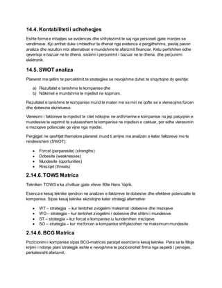 14.4. Kontabilitetii udheheqjes
Eshte forme e mbajtjes se evidences dhe shfrytezimit te saj nga personeli gjate marrjes se
vendimeve. Kjo arrihet duke i mbledhur te dhenat nga evidenca e pergjithshme, pastaj pason
analiza dhe rezulton mbi alternativat e mundshme te afarizmit financiar. Ketu perfshihen edhe
qeverisja e bazuar ne te dhena, sistemi i perpunimit i bazuar ne te dhena, dhe perpunimi
elektronik.
14.5. SWOT analiza
Planeret me qellim te percaktimit te strategjise se nevojshme duhet te shqyrtojne dy qeshtje:
a) Rezultatet e tanishme te kompanise dhe
b) Ndikimet e mundshme te mjedisit ne kopmani.
Rezultatet e tanishme te kompanise mund te maten me se miri ne qofte se e vleresojme forcen
dhe dobesine ekzistuese.
Vleresimi i faktoreve te mjedisit te cilet ndikojne ne ardhmerine e kompanise na jep pasyqren e
mundesive te veprimit te suksesshem te kompanise ne mjedisin e caktuar, por edhe vleresimin
e rreziqeve potenciale qe vijne nga mjedisi.
Pergjigjet ne qeshtjet themelore planeret mund ti arrijne me analizen e kater faktoreve me te
rendesishem (SWOT):
 Forcat (perparesite) (strengths)
 Dobesite (weaknesses)
 Mundesite (oportunities)
 Rreziqet (threats)
2.14.6.TOWS Matrica
Tekniken TOWS e ka zhvilluar gjate viteve 80te Hans Vajrik.
Esenca e kesaj teknike qendron ne analizen e faktoreve te dobesive dhe efekteve potencialte te
kompanise. Sipas kesaj teknike ekzistojne kater strategji alternative:
 WT – strategjia – kur tentohet zvogelimi maksimal i dobesive dhe rreziqeve
 WO – strategjia – kur tentohet zvogelimi i dobesive dhe shtimi i mundesive
 ST – strategjia – kur forcat e kompanise iu kundervihen rreziqeve
 SO – strategjia – kur me forcen e kompanise shfrytezohen ne maksimum mundesite.
2.14.6.BCG Matrica
Pozicionimi i kompanise sipas BCG-matrices paraqet esencen e kesaj teknike. Para se te filloje
krijimi i ndonje plani strategjik eshte e nevojshme te pozicionohet firma nga aspekti i pervojes,
perkatesisht afarizmit.
 