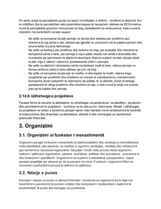 Po ashtu duhet te percaktohet pozita ne raport me shkallen e shtimit - zhvillimit te afarizmit. Kur
te mblidhen dhe te percaktohen keto parametra-tregues te nevojshem atéhere ne BCG-matrice
mund te percaktohet pozicioni i kompanise ne treg, perkatesisht ne konkurrence. Kete mund ta
shprehim me konkretisht ne kete aspect:
- Ne qofte se kompania ka pak pervoje ne biznes dhe kerkesa per prodhime apo
sherbime te saj eshte e ulet, atehere ajo gjendet ne pozicionin me te palakmueshem dhe
shume lehte mund te falimentoje
- Ne qofte se kerkesa per prodhime dhe kerkime ne treg, per produkte dhe sherbime te
kompanisé eshte e larte, por pervoja e saj e pakte situata nuk eshte e dramatike dhe
mundesite per permiresim te afarizmit ekzistojne. Intence e planit ne keto situata duhet
te jete rritja e vellimit t afarizmit, perkatesishte shtimi i pervojes
- Ne qofte se afarizmi i kompanise eshte me kerkese mjaft te larte, ndersa pervoja ne
biznes eshte po ashtu e larte atéhere ajo prin ne treg.
- Ne qofte se kompania ka pervoje te madhe, si dhe kapital te madh, ndersa tregu
zvogelohet per prodhime dhe sherbime ne menyre te vazhdueshme, menaxhmenti i
kompanise duhet padyshim te ndermarre nje politike te re afariste, duhet te kerkoje,
perkatesisht te ofroje prodhime dhe sherbime te reja, e kete mund ta arrije me sukses
pasi qe ka kapital dhe pervoje.
2.14.8.Udheheqja e projekteve
Paraqet forme te vecante te aktiviteteve te udheheqjes se perqendruar ne planifikim, ekzekutim
dhe pershtatshmeri te projekteve - kushteve ne te cilat punon ndermarrja. Modeli i udheheqjes
se projekteve ne kohen e tanishme paraqet njeren nder teknikat me te rendesishme te kontrollit
te shpenzimeve dhe dinamikes se aktiviteteve afariste si dhe shmangies se deshtimeve
potenciale financiare.
3. Organizimi
3.1. Organizimi si funksion I menaxhmentit
Organizimi paraget funksionin menaxherik ku behet projektimi dhe vendosja e marredhenieve
midis aktiviteteve dhe njerezve, ne rriedhen e sigurimit, vendosjes, rendities dhe shfrytezimit
apo kembimit te resurseve organizative. Rezultati i fundit i ketij procesi eshte organizimi,
realizimi i qellimeve organizative, planeve, buxheteve, politikes dhe procedures - proceseve si
dhe funksionimi i planifikimit. Organizimi e ka kuptimin e aktiviteteve paraoperative, sepse
paraqet pergatitjet per aksione qe do te pasojne me vone. Funksioni i organizimit fillon ne
momentin e perfundimit procesit te definimit te qellimeve.
3.2. Ndarja e punes
Koncepti i ndarjes se punes si element themelor i strukturés se organizimit ka te beje me
hulumtimin e pershkrimit te puneve si faktor dhe komponent i rendesishem i realizimit te
produktivitetit té punés dhe kenaqjes se punetoreve.
 