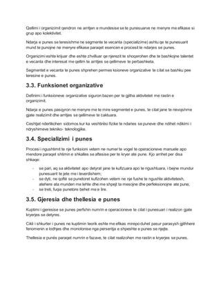 Qellimi i organizimit qendron ne arritjen e mundesise se te punesuarve ne menyre me efikase si
grup apo kolektivitet.
Ndarja e punes se teresishme ne segmente te vecanta (specializime) ashtu qe te punesuarit
mund te punojne ne menyre efikase paraqet esencen e procesit te ndarjes se punes.
Organizimi eshte krijuar dhe eshte zhvilluar qe njerezit te shoqerohen dhe te bashkojne talentet
e vecanta dhe interesat me qellim te arritjes se qellimeve te perbashketa.
Segmentet e vecanta te punes shprehen permes ksioneve organizative te cilat se bashku pee
teresine e punes.
3.3. Funksionet organizative
Definimi i funksioneve organizative siguron bazen per te gjitha aktivitetet me rastin e
organizimit.
Ndarja e punes pasqyron ne menyre me te mire segmentet e punes, te cilat jane te nevojshme
gjate realizimit dhe arritjes se qellimeve te caktuara.
Ceshtjet nderlikohen sidomos kur ka veshtirési fizike te ndaries se puneve dhe ndihet ndikimi i
ndryshimeve tekniko- teknologjike.
3.4. Specializimi i punes
Procesi i ngushtimit te nje funksioni vetem ne numer te vogel te operacioneve manuele apo
mendore paraqet shtimin e shkalles se aftesise per te kryer ate pune. Kjo arrihet per disa
shkaqe:
- se pari, aq sa aktivitetet apo detyrat jane te kufizuara apo te ngushtuara, i bejne mundur
punesuarit te jete me i leverdishem;
- se dyti, ne qofté se punetoret kufizohen vetem ne nje fushe te ngushte aktivitetesh,
atehere ata munden me lehte dhe me shpejt ta mesojne dhe perfeksionojne ate pune;
- se treti, fuqia punetore behet me e lire.
3.5. Gjeresia dhe thellesia e punes
Kuptimi i gjeresise se punes perfshin numrin e operacioneve te cilat i punesuari i realizon gjate
kryerjes se detyres.
Cikli i shkurter i punes ne kuptimin teorik eshte me efikas mirepo duhet pasur parasysh gjithhere
fenomenin e lodhjes dhe monotonise nga perseritja e shpeshte e punes se njejte.
Thellesia e punés paraqet numrin e fazave, te cilat realizohen me rastin e kryerjes se punes.
 