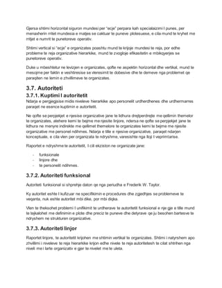 Gjersa shtimi horizontal siguron mundesi per “ecje” perpara kah specialaizimi I punes, per
menaxherin rritet mundesia e matjes se caktuar te puneve plotesuese, e cila mund te kryhet me
rritjet e numrit te punetoreve operativ.
Shtimi vertical si “ecje” e organizates poashtu mund te krijoje mundesi te reja, por edhe
probleme te reja organizative hierarkike, mund te zvogloje efikasitetin e mbikqyerjes se
punetoreve operativ.
Duke u mbeshtetur ne levizjen e organizates, qofte ne aspektin horizontal dhe vertikal, mund te
mesojme per faktin e veshtiresise se vleresimit te dobesive dhe te demeve nga problemet qe
paraqiten ne lemin e zhvillimeve te organizates.
3.7. Autoriteti
3.7.1. Kuptimi I autoritetit
Ndarja e pergjegjsise midis niveleve hierarkike apo personelit urdherdhenes dhe urdhermarres
paraqet ne esence kuptimin e autoritetit.
Ne qofte se perpjekjet e njesise organizative jane te lidhura drejtperdrejte me qellimin themelor
te organizates, atehere kemi te bejme me njesite linjore, ndersa ne qofte se perpjekjet jane te
lidhura ne menyre indirekte me qellimet themelore te organizates kemi te bejme me njesite
organizative me personel ndihmes. Ndarja e tille e njesive organizative, paraqet ndarjen
konceptuale, e cila vlen per organizata te ndryshme, varesishte nga lloji I veprimtarise.
Raportet e ndryshme te autoritetit, I cili ekziston ne organizate jane:
- funksionale
- linjore dhe
- te personelit ndihmes.
3.7.2. Autoriteti funksional
Autoriteti funksional si shprehje daton qe nga periudha e Frederik W. Taylor.
Ky autoritet eshte I kufizuar ne specifikimin e procedures dhe zgjedhjes se problemeve te
veqanta, nuk eshte autoritet mbi dike, por mbi diqka.
Vlen te theksohet problemi I unifikimit te urdherave te autoritetit funksional e nje gje e tille mund
te tejkalohet me definimin e plote dhe preciz te puneve dhe detyrave qe ju besohen bartesve te
ndryshem ne strukturen organizative.
3.7.3. Autoriteti linjor
Raportet linjore, te autoritetit krijohen me shtimin vertikal te organizates. Shtimi i natyrshem apo
zhvillimi i niveleve te reja hierarkike krijon edhe nivele te reja autoritetesh te cilat shtrihen nga
niveli me i larte organizativ e gjer te nivelet me te uleta.
 