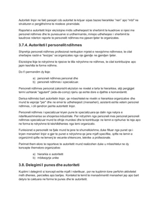 Autoriteti linjor ne fakt paraqet cdo autoritet te krijuar sipas bazes hierarkike “nen” apo “mbi" ne
strukturen e pergjithshme te niveleve piramidale.
Raportet e autoritetit linjor ekzistojne midis udheheqesit te sherbimit te kuadrove si njesi me
personel ndihmes dhe te punesuarve si urdhermarrés, mirepo udheheqesi i sherbimit te
kaudrove nderton raporte te personelit ndihmes me pjesen tjeter te organizates.
3.7.4. Autoriteti I personelitndihmes
Shprehja personeli nidhmes profesional nenkupton mjetet e nevojshme ndihmese, te cilat
sherbejne rastin e “levizjes” se organizates nga nje gjendje ne gjendjen tjeter.
Ekzistojne lloje te ndryshme te njesive te tilla ndryshme ne ndihmes, te cilat kontribuojne apo
japin keshilla te forme ndihme.
Do t'i permendim dy lloje:
a) personeli ndihmes personal dhe
b) personeli ndihmes i specializuar.
Personeli ndihmes personal zakonisht ekziston ne nivelet e larta te hierarkise, atiji pergjigjet
termi ushtarak ''agjutant" (aide-de-comp) njeriu qe eshte dore e djathte e komandantit.
Derisa ndihmési bart autoritetin linjor, qe mbeshtetet ne nivelin e hierarkise organizative dhe
mund te veproje "per" dhe ne emer te udheheqesit (menaxheri), asistenti eshte vetem personel
ndihmes, i cili qendron jashte autoritetit linjor.
Personeli ndihmes i specializuar kryen pune te specializuara qe dalin nga natyra e
nderlikueshmerise se shoqerise industriale. Per ndryshim nga personeli mes personal personeli
ndihmes specializuar mund te ofroje mundesi dhe te kontribuoje ne lemin e njohurive te reja apo
ne forma te ndryshme té késhilldhenies nga lemi organizativ.
Funksionet e personelit ne fjale mund te jene te shumelloishme, duke filluar nga punet qe i
kryen menaxheri linjor e gjer te punet e ndryshme qe jane mjaft specifike, qofte ne lemin e
organizimit qofte ne lemenj te vecante shkencore, teknike a profesionale.
Parimet them elore te raporteve te autoritetit mund realizohen duke u mbeshtetur ne dy
koncepte themelore organizative:
a) hierarkia e autoritetit
b) mbikeqyrja unike
3.8. DelegimiI punes dhe autoriteti
Kuptimi i delegimit si koncept eshte mjaft i nderlikuar, por ne kuptimin tone perfshin aktivitetet
rreth dhenies, percielles apo bartjes. Kontekst te lemit te menaxhmentit menaxheri jep apo bart
detyra te caktuara ne forme te punes dhe te autoritetit.
 