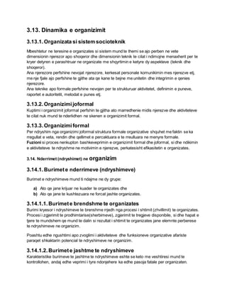 3.13. Dinamika e organizimit
3.13.1.Organizata si sistem socioteknik
Mbeshtetur ne teresine e organizates si sistem mund te themi se ajo perben ne vete
dimensionin njerezor apo shoqeror dhe dimensionin teknik te cilat i ndimojne menaxherit per te
kryer detyren e parashtruar ne organizate me shqyrtimin e ketyre dy aspekteve (teknik dhe
shoqeror).
Ana njerezore perfshine nevojat njerezore, kerkesat personale komunikimin mes njerezve etj,
me nje fjale ajo perfshine te gjithe ata qe kane te bejne me unitetin dhe integrimin e qenies
njerezore.
Ana teknike apo formale perfshine nevojen per te strukturuar aktivitetet, definimin e puneve,
raportet e autoritetit, metodat e punes etj.
3.13.2.Organizimijoformal
Kuptimi i organizimit joformal perfshin te gjitha ato marredhenie midis njerezve dhe aktiviteteve
te cilat nuk mund te nderlidhen ne skenen e organizimit formal.
3.13.3.Organizimiformal
Per ndryshim nga organizimi joformal struktura formale organizative shquhet me faktin se ka
rregullat e veta, rendin dhe qellimet e percaktuara e te rreulluara ne menyre formale.
Fuzioni si proces nenkupton bashkeveprimin e organizimit formal dhe joformal, si dhe ndikimin
e aktiviteteve te ndryshme ne motivimin e njerezve, perkatesisht efikasitetin e organizates.
3.14. Nderrimet (ndryshimet) ne organizim
3.14.1.Burimete nderrimeve (ndryshimeve)
Burimet e ndryshimeve mund ti ndajme ne dy grupe:
a) Ato qe jane krijuar ne kuader te organizates dhe
b) Ato qe jane te kushtezuara ne forcat jashte organizates.
3.14.1.1.Burimete brendshme te organizates
Burimi kryesor i ndryshimeve te brenshme rrjedh nga procesi i shtimit (zhvillimit) te organizates.
Procesi i zgjerimit te prodhimtarise(sherbimeve), zgjerimit te tregjeve disponibile, si dhe hapat e
tjere te mundshem qe mund te dalin si rezultat i shtimit te organizates jane elemnte perberese
te ndryshimeve ne organizim.
Poashtu edhe ngushtimi apo zvoglimi i aktiviteteve dhe funksioneve organizative afariste
paraqet shkaktarin potencial te ndryshimeve ne organizim.
3.14.1.2.Burimete jashtme te ndryshimeve
Karakteristike burimeve te jashtme te ndryshimeve eshte se keto me veshtiresi mund te
kontrollohen, andaj edhe veprimi i tyre ndonjehere ka edhe pasoja fatale per organizaten.
 