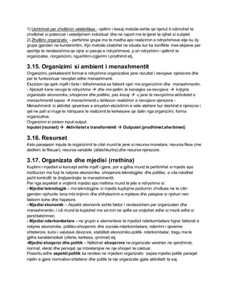 1) Ushtrimet per zhvillimin vetekritikes - qellimi i kesaj metode eshte qe njeriut ti ndimohet te
zhvillohet si potencial i vetedijshem individual dhe ne raport me te tjeret te njihet si subjekt.
2) Zhvillimi organizativ - perfshine grupe me te medha apo realizimin e ndryshimeve atje ku dy
grupe gjenden ne kundershtim. Kjo metode zbatohet ne situata kur ka konflikte mes ekipeve per
qeshtje te rendesishme qe vijne si pasoje e ndryshimeve, p.sh ndryshimi i qellimit te
organizates, riorganizimi, ngushtimi-zgjerimi i prodhimit etj.
3.15. Organizimi si ambient i menaxhmentit
Organizimi, perkatesisht format e ndryshme organizative jane rezultat i nevojave njerezore dhe
per te funksionuar nevojitet edhe menaxhmenti.
Ekziston nje qark mjaft i forte i lidhshmerise se faktorit njeri me organizimin dhe menaxhmentin.
- Njerezit kane nevoja te ndryshme  dhe me qellim te kenaqjes se nevojave  krijojne
organizata ekonomike, shoqerore dhe politike, pas kesaj  u jane te nevojshme aktivitetet e
menaxhmentit sepse  menaxhmenti u lehteson realizimin e nevojave njerezore.-
Menaxhmenti si aktivitet qeverises e arsyeton ekzistimin e vete atehere kur deshirat e njerezve i
qet ne pah si rruge te ndriquara te realizimit te kerkesave qe dalin nga organizimi, forma
organizative.
Organizimi si sistem input-output:
Inputet (rsurset)  Aktivitetet e transformimit  Outputet (prodhimet,sherbimet)
3.16. Resurset
Keto paraqesin inpute te organizimit te cilat mund te jene si resurse monetare, resurse fikse (me
dedikim te fiksuar), resurse variabile (afatshkurtra),dhe resurse njerezore.
3.17. Organizata dhe mjedisi (rrethina)
Kuptimi i mjedisit si koncept eshte mjaft i gjere, por e gjitha mund te perfshihet si mjedis apo
institucion me fuqi te natyres ekonomike, shoqerore,teknologjike dhe politike, e cila ndodhet
jasht kontrollit te drejtperdrejte te menaxhmentit.
Per nga aspektet e vrojtimit mjedisi apo rrethina mund te jete e ndryshme si:
- Mjedisi teknologjik – me teknologjine si mjedis kuptojme podiumin zhvillues ne te cilin
gjenden njohurite tona mbi krijimin dhe shfrytezimin e mjeteve dhe paisjeve si njohuri nen
faktorin kohe dhe hapesire.
- Mjedisi ekonomik – Aspekti ekonomik eshte faktor i rendesishem per organizaten dhe
menaxhmentin, i cili mund te kuptohet me se miri ne qofte se vrojtohet edhe si rrezik edhe si
pershtatshmeri.
- Mjedisi nderkombetare – ne grupin e elementeve te mjedisit nderkombetare hyjne faktoret e
natyres ekonomike, politiko-shoqerore dhe sociale-nderkombetare, nderrimi i qeverive
shteterore, kursi i valutave devizore, stabiliteti ekonomiko-politik nderkombetar, tregu me te
gjitha karakteristikat (oferta, kerkesa, qmimet) etj.
-Mjedisi shoqeror dhe politik – Ndikimet shoqerore ne organizate verehen ne qendrimet,
normat, vlerat dhe pervojat qe mbreterojne ne nje shoqeri te caktuar.
Poashtu edhe aspekti politik ka rendesi ne mjedisin organizativ sepse mjedisi politik paraqet
rrjetin e gjere normativo-shteteror dhe politik te nje organizate gjate aktivitetit te saj.
 