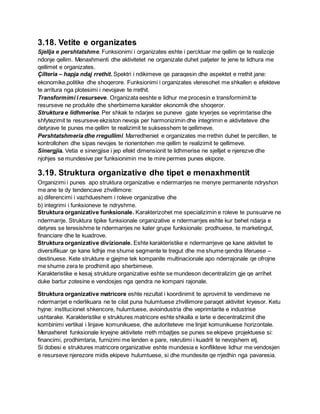 3.18. Vetite e organizates
Sjellja e pershtatshme. Funksionimi i organizates eshte i percktuar me qellim qe te realizoje
ndonje qellim. Menaxhmenti dhe aktivitetet ne organizate duhet patjeter te jene te lidhura me
qellimet e organizates.
Çilteria – hapja ndaj rrethit. Spektri i ndikimeve qe paraqesin dhe aspektet e rrethit jane:
ekonomike,politike dhe shoqerore. Funksionimi i organizates vleresohet me shkallen e efekteve
te arritura nga plotesimi i nevojave te rrethit.
Transformimi i resurseve. Organizata eeshte e lidhur me procesin e transformimit te
resurseve ne produkte dhe sherbimeme karakter ekonomik dhe shoqeror.
Struktura e lidhmerise. Per shkak te ndarjes se puneve gjate kryerjes se veprimtarise dhe
shfytezimit te resurseve ekziston nevoja per harmonizimin dhe integrimin e aktiviteteve dhe
detyrave te punes me qellim te realizimit te suksesshem te qellimeve.
Pershtatshmeria dhe rregullimi. Marredheniet e organizates me rrethin duhet te percillen, te
kontrollohen dhe sipas nevojes te riorientohen me qellim te realizimit te qellimeve.
Sinergjia. Vetia e sinergjise i jep efekt dimensionit te lidhmerise ne sjelljet e njerezve dhe
njohjes se mundesive per funksionimin me te mire permes punes ekipore.
3.19. Struktura organizative dhe tipet e menaxhmentit
Organizimi i punes apo struktura organizative e ndermarrjes ne menyre permanente ndryshon
me ane te dy tendencave zhvillimore:
a) diferencimi i vazhdueshem i roleve organizative dhe
b) integrimi i funksioneve te ndryshme.
Struktura organizative funksionale. Karakterizohet me specializimin e roleve te punsuarve ne
ndermarrje. Struktura tipike funksionale organizative e ndermarrjes eshte kur behet ndarja e
detyres se teresishme te ndermarrjes ne kater grupe funksionale: prodhuese, te marketingut,
financiare dhe te kuadrove.
Struktura organizative divizionale. Eshte karakteristike e ndermarrjeve qe kane aktivitet te
diversifikuar qe kane lidhje me shume segmente te tregut dhe me shume qendra liferuese –
destinuese. Kete strukture e gjejme tek kompanite multinacionale apo nderrajonale qe ofrojne
me shume zera te prodhimit apo sherbimeve.
Karakteristike e kesaj strukture organizative eshte se mundeson decentralizim gje qe arrihet
duke bartur zotesine e vendosjes nga qendra ne kompani rajonale.
Struktura organizative matricore eshte rezultat i koordinimit te aprovimit te vendimeve ne
ndermarrjet e nderlikuara ne te cilat puna hulumtuese zhvillimore paraqet aktivitet kryesor. Ketu
hyjne: institucionet shkencore, hulumtuese, avioindustria dhe veprimtarite e industrise
ushtarake. Karakteristike e struktures matricore eshte shkalla e larte e decentralizimit dhe
kombinimi vertikal i linjave komunikuese, dhe autoriteteve me linjat komunikuese horizontale.
Menaxheret funksionale kryejne aktivitete rreth mbajtjes se punes se ekipeve projektuese si:
financimi, prodhimtaria, furnizimi me lenden e pare, rekrutimi i kuadrit te nevojshem etj.
Si dobesi e struktures matricore organizative eshte mundesia e konflikteve lidhur me vendosjen
e resurseve njerezore midis ekipeve hulumtuese, si dhe mundesite qe rrjedhin nga pavaresia.
 
