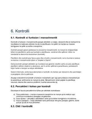6. Kontrolli
6.1. Kontrolli si funksion i menaxhmentit
Komtrolli si funksion i menaxhmentit paraqet aktivitetin e matjes, vleresimit dhe te krahasimit te
rezultateve te realizuara afariste me ato te planifikuara me qellim te marrjes se masave
korrigjuese ne qofte se eshte e nevojshme.
Kontrolli paraqet pjesen perberese te procesit te menaxhmentit, ne menyre te drejtperdrejte
lidhet me planifikimin ashtu qe buxhetet e planifikuara, vendimet dhe qellimet i kthen ne
standarde te afarizmit te teresishem (kontrollit).
Planifikimi dhe kontrolli jane faza e pare dhe e fundit e menaxhmentit, ne te shumten e rasteve
ne teorine e menaxhmentit njihen si "binjaket e Siamit".
Derisa kontrolli paraqet aktivitetin qe mundeson qe gjerat te ndodhin ashtu sic jane planifikuar,
planifikimi definon drejtimin e aksioneve, per t'u arritur qellimet e parashikuara, perkatesisht
krijon harten e levizjes se ketyre aktiviteteve.
Sistemi informativ, eshte baza elementare e kontrollit. Ai sherben per vleresimin dhe pershtatjen
e perpjekjeve dhe te qellimeve.
Arsyeja e ekzistimit te kontrollit si funksion menaxherik vjen nga pamundesia e menaxherit per
te parashikuar ardhmerine ne menyre te plote. Menaxhmenti duhet patjeter te planifikoje
resurset, cilesine dhe sasine e prodhimit, kushtet ekonomike etj.
6.2. Percaktimi i kohes per kontroll
Ekzistojne tri faza te percaktimit te kohes per aktivitete kontrolluese:
a) Faza preliminare – marrja e masave te nevojshme ne menyre qe te realizon apo
minimizon mundesite e paraqitjes se gabimeve.
b) Faza vijuese – percjellja e aktiviteteve ashtu qe te behen korrigjimet e mundshme.
c) Faza e pastajme – meqe aktivitetet kane perfunduar dhe jane paraqitur gabime, duhet
punuar qe ato te mos perseriten.
6.3. Cikli i kontrollit
 