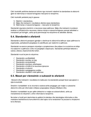 Cikli i kontrollit perfshine destancen kohore nga momenti i ndertimit te standardeve te afarizmit
gjere te ndermarrja e masave korrigjuese nese jane te nevojshme.
Cikli i kontrollit perbehet prej tri pjeseve:
1) Ndertimi i standardeve,
2) Matja dhe krahasimi i rezultateve afariste sipas standardeve,
3) Ndermarrja e masave korrigjuese – nese jane te nevojshme.
Standardet sigurojne orientimin e resurseve sipas qellimeve. Matja dhe krahasimi mundeson
analizen e shfrytezimit te resurseve, ndersa marrja e masave korrigjuese paraqet aktivitetet e
menaxherit per korrigjim, ashtu qe ta permiresoje me ndryshime ne aktivitete afariste,
6.4. Standardet e afarizmit
Standardet e afarizmit paraqesin gjendjen e deshiruar te afarizmit te definuar sipas qellimeve te
organizates, perkatesisht perpjekjeve te planifikuara per realizimin e qellimeve.
Standardet ne esence paraqesin shprehjen e projeksioneve dhe pritjeve te mundshme ne lidhje
me realizimin e qellimeve si dhe me perpjekjet e deponuara. Standardet perfshijne faktoret e
sasise, cilesise, shpenzimet dhe kohen.
Standardet mund te jene te ndryshme:
 Standardet e profitabilitetit
 Standardet e pozites ne treg
 Standardet e produktivitetit
 Standardet e pozitave udheheqese
 Standardet e zhvillimit te resurseve njerezore
 Standardet e motivimit
 Standardet e pergjegjesise publike
 Standardet e ekuilibrit midis qellimeve
6.5. Masat per vleresimin e suksesit te afarizmit
Vleresimi dhe krahasimi i rezultateve te realizuara me standardet paraqet fazen apo pjesen e
dyte te kontrollit.
Sherbimi i kontabilitetit ne te shumten e rasteve eshte pergjegjes per matjen e suksesit te
afarizmit si dhe per informatat e lidhjeve prapavajtese kthyese (ffedback info).
Sherbimi i kontabilitetit ka per qellim lehtesimin e matjes se suksesit afarist, ashtu qe
menaxhereve te ndryshem u ofron informata te nevojshme.
Ne kohen e fundit jemi deshmitare te aplikimit te teknikes dhe teknologjise informative si dhe
metodave bashkohore te komunikimit te cilat luajne rol te rendsishem ne procesin e shrytezimit
te te dhenave.
 
