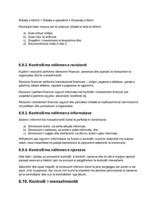 Shkalla e kthimit = Shkalla e qarkullimit x Perqindja e fitimit
Ekzistojne kater menyra per te realizuar shkalle te larte te kthimit:
a) Duke shtuar shitjen,
b) Duke rritur te ardhurat,
c) Zvogelimi i investimeve te teresishme dhe
d) Disa kombinime midis A dhe C.
6.9.2. Kontrollime ndihmen e revizionit
Kuptimi i revizionit perfshine vleresimin financiar, qeverises dhe operativ te teresishem te
organizates dhe te menaxhmentit.
Revizioni financiar perfshine transaksionet financiare – shitjen, pagesat e efekteve, parate e
gatshme, blerjet efektive, raportet e pagesave te ngjashme.
Revizioni i jashtem financiar siguron informata mbi kontrollin e teresishem financiar per
subjektet e jashtme siq jane: aksionaret, kreditoret etj.
Revizioni i brendshem financiar siguron dhe percakton shkalle te mjaftueshme te harmonizimit
me politiken dhe proceduren e organizates.
6.9.3. Kontrollime ndihmen e informatave
Sistemi i informimit te menaxhmentit duhet te perfshije tri dimensione:
a) Dimensioni kohor, sa eshte aktuale informata,
b) Dimensioni i saktesise, sa eshte e sakte informata, dhe
c) Dimensioni i ruajtjes dhe distribuimit, sa dhe ku duhet ruajtur informata.
Shfrytezimi apo sigurimi i informatave ne fushen e kontrollit, mund te realizohet me sukses
vetem nese mbeshtetet ne paisjet bashkohore te perpunimit elektronik te shenimeve.
6.9.4. Kontrollime ndihmen e njerezve
Vete fakti i njohjes se procesit te kontrollit, si kontroll i njerezve dhe te cilin e kryejne njerezit,
paraqet esencen e faktorit njeri ne procesin e pergjithshem te kontrollit menaxherik.
Zakonisht dhe sipas rregullit, te punesuarit inferiore duhet te jene pergjegjes per punen e vet
atyre „mbi“ (superiore). Kjo me se miri mund te shprehet me deshiren permanente te njerezve
qe te kontrollojne dike e jo te kontrollohen nga dikush.
6.10. Kontrolli i menaxhmentit
 