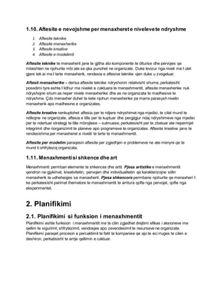 1.10. Aftesite e nevojshme per menaxherete nivelevete ndryshme
1. Aftesite teknike
2. Aftesite menaxherike
3. Aftesite kreative
4. Aftesite e modelimit
Aftesite teknike te menaxherit jane te gjitha ato komponente te diturise dhe pervojes qe
mbeshten ne njohurite mbi ate se qka punohet ne organizate. Duke levizur nga niveli me I ulet
gjere tek ai me I larte menaxherik, rendesia e aftesive teknike vjen duke u zvogeluar.
Aftesit menaxherike – derisa aftesite teknike ndryshonin relativisht shume, perkatesiht
posedimi tyre eshte I lidhur me nivelet e caktuara te menaxhmentit, aftesite menaxherike nuk
ndryshojne shum as neper nivele menaxherike dhe as ne organizata te madhesive te
ndryshme. Çdo menaxher duhet te kete njohuri menaxherike pa marre parasysh nivelin
menaxherik apo madhesine e organizates.
Aftesite kreative nenkuptohet aftesia per te ndjere ndryshimet nga mjedisi, te cilat mund te
ndikojne ne organizate, aftesia e tille per te kuptuar dhe pergjigjur ndaj ndryshimeve nga mjedisi
per te ndertuar strategji te tille mbrojtese – sulmuese, perkatesisht per te zbatuar ate nepermjet
integrimit dhe riorganizimit te planeve apo programeve te organizates. Aftesite kreative jane te
rendesishme per menaxheret e nivelit te larte te menaxhmentit.
Aftesite per modelim paraqesin aftesite per zgjedhjen e problemeve ne ate menyre qe te
mund ti shfrytezoj organizata.
1.11. Menaxhmentisi shkence dhe art
Menaxhmenti permban elemente te shkences dhe artit. Pjesa artistike e menaxhmentit
qendron ne gjykimet, kreativitetin, pervojen dhe individualitetin qe karakterizojne stilin
menaxherik te udheheqjes se menaxherit. Pjesa shkencore permbane njohurite qe menaxheri I
ka perkatesisht parimet themelore te menaxhmentit te arritura qofte nga pervojat, qofte nga
eksperimentet.
2. Planifikimi
2.1. Planifikimi si funksion i menaxhmentit
Planifikimi eshte funksion i menaxhmentit me te cilin zgjedhet drejtimi efikas i aksioneve me
qellim te sigurimit, shfrytezimit, vendosjes apo zevendesimit te resurseve ne organizate.
Planifikimi paraqet procesin e percaktimit te fatit te kompanise qe ajo te eci rruges te cilen e
deshiron, perkatisisht te arrije qellimin e caktuar.
 