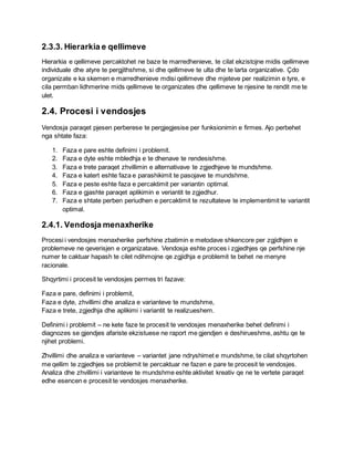 2.3.3. Hierarkia e qellimeve
Hierarkia e qellimeve percaktohet ne baze te marredhenieve, te cilat ekzistojne midis qellimeve
individuale dhe atyre te pergjithshme, si dhe qellimeve te ulta dhe te larta organizative. Çdo
organizate e ka skemen e marredhenieve mdisi qellimeve dhe mjeteve per realizimin e tyre, e
cila permban lidhmerine mids qellimeve te organizates dhe qellimeve te njesine te rendit me te
ulet.
2.4. Procesi i vendosjes
Vendosja paraqet pjesen perberese te pergjegjesise per funksionimin e firmes. Ajo perbehet
nga shtate faza:
1. Faza e pare eshte definimi i problemit.
2. Faza e dyte eshte mbledhja e te dhenave te rendesishme.
3. Faza e trete paraqet zhvillimin e alternativave te zgjedhjeve te mundshme.
4. Faza e katert eshte faza e parashikimit te pasojave te mundshme.
5. Faza e peste eshte faza e percaktimit per variantin optimal.
6. Faza e gjashte paraqet aplikimin e veriantit te zgjedhur.
7. Faza e shtate perben periudhen e percaktimit te rezultateve te implementimit te variantit
optimal.
2.4.1. Vendosja menaxherike
Procesi i vendosjes menaxherike perfshine zbatimin e metodave shkencore per zgjidhjen e
problemeve ne qeverisjen e organizatave. Vendosja eshte proces i zgjedhjes qe perfshine nje
numer te caktuar hapash te cilet ndihmojne qe zgjidhja e problemit te behet ne menyre
racionale.
Shqyrtimi i procesit te vendosjes permes tri fazave:
Faza e pare, definimi i problemit,
Faza e dyte, zhvillimi dhe analiza e varianteve te mundshme,
Faza e trete, zgjedhja dhe aplikimi i variantit te realizueshem.
Definimi i problemit – ne kete faze te procesit te vendosjes menaxherike behet definimi i
diagnozes se gjendjes afariste ekzistuese ne raport me gjendjen e deshirueshme, ashtu qe te
njihet problemi.
Zhvillimi dhe analiza e varianteve – variantet jane ndryshimet e mundshme, te cilat shqyrtohen
me qellim te zgjedhjes se problemit te percaktuar ne fazen e pare te procesit te vendosjes.
Analiza dhe zhvillimi i varianteve te mundshme eshte aktivitet kreativ qe ne te vertete paraqet
edhe esencen e procesit te vendosjes menaxherike.
 