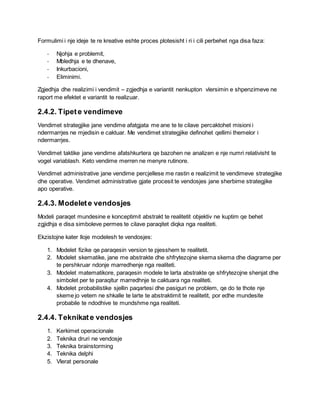 Formulimi i nje ideje te re kreative eshte proces plotesisht i ri i cili perbehet nga disa faza:
- Njohja e problemit,
- Mbledhja e te dhenave,
- Inkurbacioni,
- Eliminimi.
Zgjedhja dhe realizimi i vendimit – zgjedhja e variantit nenkupton vlersimin e shpenzimeve ne
raport me efektet e variantit te realizuar.
2.4.2. Tipete vendimeve
Vendimet strategjike jane vendime afatgjata me ane te te cilave percaktohet misioni i
ndermarrjes ne mjedisin e caktuar. Me vendimet strategjike definohet qellimi themelor i
ndermarrjes.
Vendimet taktike jane vendime afatshkurtera qe bazohen ne analizen e nje numri relativisht te
vogel variablash. Keto vendime merren ne menyre rutinore.
Vendimet administrative jane vendime percjellese me rastin e realizimit te vendimeve strategjike
dhe operative. Vendimet administrative gjate procesit te vendosjes jane sherbime strategjike
apo operative.
2.4.3. Modelete vendosjes
Modeli paraqet mundesine e konceptimit abstrakt te realitetit objektiv ne kuptim qe behet
zgjidhja e disa simboleve permes te cilave paraqitet diqka nga realiteti.
Ekzistojne kater lloje modelesh te vendosjes:
1. Modelet fizike qe paraqesin version te pjesshem te realitetit.
2. Modelet skematike, jane me abstrakte dhe shfrytezojne skema skema dhe diagrame per
te pershkruar ndonje marredhenje nga realiteti.
3. Modelet matematikore, paraqesin modele te larta abstrakte qe shfrytezojne shenjat dhe
simbolet per te paraqitur marredhnje te caktuara nga realiteti.
4. Modelet probabilistike sjellin paqartesi dhe pasiguri ne problem, qe do te thote nje
skeme jo vetem ne shkalle te larte te abstraktimit te realitetit, por edhe mundesite
probabile te ndodhive te mundshme nga realiteti.
2.4.4. Teknikate vendosjes
1. Kerkimet operacionale
2. Teknika druri ne vendosje
3. Teknika brainstorming
4. Teknika delphi
5. Vlerat personale
 