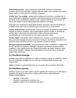 Kerkimet operacionale – esenca e kerkimeve operacionale qendron ne shfrytezimin e
modeleve shkencore per paraqitjen e situatave reale. Ne kuadrin e KO si teknike hyjne: analiza
rrjetore, analiza e rrezikut dhe teoria statistikor e vendosjes.
Teknika “druri” ne vendosje – paraqet mjet te rendesishem ne procesin e vendosjen qe ne
esence eshte harta e zgjidhjeve te mundshme neper faza te ndryshme te procesit te vendosjes.
Kjo teknike eshte e pershtatshme atehere kur nga menaxheri kerkohet te marre vendime ne
vijim te cilat ndikojne ne fazat e njepasnjeshme te problemit te vendosjes.
Perparesia me e rendesishme e kesaj teknike qendron ne procesin e aprovimit te vendimeve
strategjike eshte mjaft e lehte te nderprehet puna edhe para fazes se implementimit.
Teknika “brainstorming” paraqet tekniken moderne te vendosjes qe karakterizon pjese marrje
relativisht te madhe te vendosjes. Esenca e kesaj teknike qendron ne faktin se vendosja per
qeshtjet vitale te ndermarrjes nuk duhet te jete e drejte e rezervuar vetem per top
menaxhmentin, por ne procese duhet te marrin pjese edhe njerez te tjere.
Teknika “delphi” eshte teknike mjaft e rendesishme per vendosje, e cila perbehet nga disa
faza, qe ne esence paraqet procesin e harmonizimit te ideve te ndryshme te propozuara te cilat
detyrimisht duhet te leshohen me shkrim nga ekspertet e fushave te caktuara.
Vlerat personale dhe perparesite – vlerat personale kane ndikim ne planifikimin strategjik dhe
ato vijne nga burime te ndryshme. Strategjite e ndryshme i formalizojne vlerat personale te
menaxherit, si dhe ndodhite ekonomike, shoqerore dhe politike nga mjedisi. Meqense mjedisi
eshte dinamik, planifikimi strategjik duhet te jete fleksibil ne menyre qe te kete mundesi per
reagime ndaj ndryshimeve.
2.5. Planifikimi strategjik
Strategjia tregon qasjen e pergjithshme te realizimit te qellimeve, gjersa ajo ndertohet ne krahet
e forte te organizates. Strategjia i ben te mundur nje menaxheri te krijoje perparesi ndaj
konkurrenteve.
Zgjedhja e pozites se caktuar perfsihne ate qe ne e quajme lufte per perparesi diferenciale.
2.6. Planifikimi operativ
Planifikimi operativ ka per qellim krijimin e planeve specifike dhe buxhetit qe te na ndihmojne te
pergatitemi per ngjarjet e ardhshme te mundshme dhe te njohura nga parashikimet.
Planifkimi oprativ perfshine:
- Mbledhjen e informatave,
- Vleresimin e varianteve te mundshme, dhe
- Zgjedhje e drejtimit me te suksesshem per veprim.
 