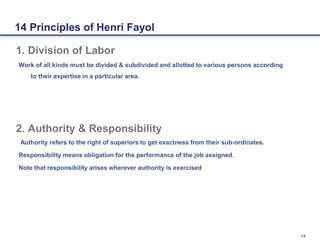 13
1. Division of Labor
Work of all kinds must be divided & subdivided and allotted to various persons according
to their expertise in a particular area.
2. Authority & Responsibility
Authority refers to the right of superiors to get exactness from their sub-ordinates.
Responsibility means obligation for the performance of the job assigned.
Note that responsibility arises wherever authority is exercised
14 Principles of Henri Fayol
 