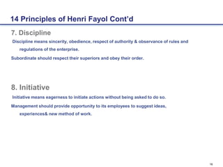 16
7. Discipline
Discipline means sincerity, obedience, respect of authority & observance of rules and
regulations of the enterprise.
Subordinate should respect their superiors and obey their order.
8. Initiative
Initiative means eagerness to initiate actions without being asked to do so.
Management should provide opportunity to its employees to suggest ideas,
experiences& new method of work.
14 Principles of Henri Fayol Cont’d
 