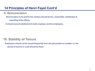 17
9. Remuneration
Remuneration to be paid to the workers should be fair, reasonable, satisfactory &
rewarding of the efforts.
It should accord satisfaction to both employer and the employees.
10. Stability of Tenure
Employees should not be moved frequently from one job position to another i.e. the
period of service in a job should be fixed.
14 Principles of Henri Fayol Cont’d
 