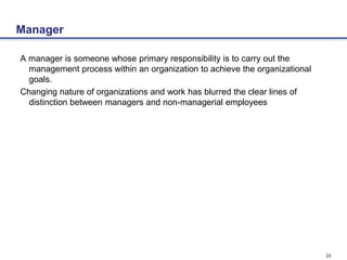 23
Manager
A manager is someone whose primary responsibility is to carry out the
management process within an organization to achieve the organizational
goals.
Changing nature of organizations and work has blurred the clear lines of
distinction between managers and non-managerial employees
 