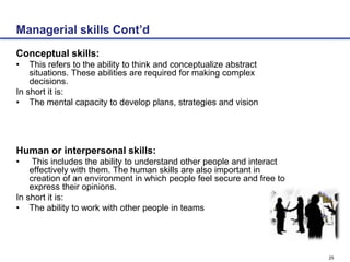 25
Managerial skills Cont’d
Conceptual skills:
• This refers to the ability to think and conceptualize abstract
situations. These abilities are required for making complex
decisions.
In short it is:
• The mental capacity to develop plans, strategies and vision
Human or interpersonal skills:
• This includes the ability to understand other people and interact
effectively with them. The human skills are also important in
creation of an environment in which people feel secure and free to
express their opinions.
In short it is:
• The ability to work with other people in teams
 