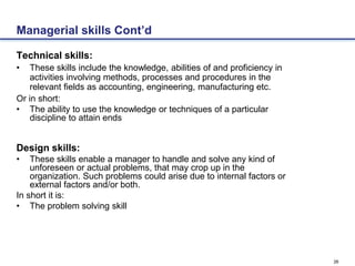 26
Managerial skills Cont’d
Technical skills:
• These skills include the knowledge, abilities of and proficiency in
activities involving methods, processes and procedures in the
relevant fields as accounting, engineering, manufacturing etc.
Or in short:
• The ability to use the knowledge or techniques of a particular
discipline to attain ends
Design skills:
• These skills enable a manager to handle and solve any kind of
unforeseen or actual problems, that may crop up in the
organization. Such problems could arise due to internal factors or
external factors and/or both.
In short it is:
• The problem solving skill
 