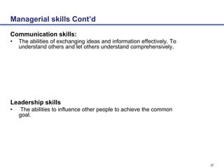 27
Managerial skills Cont’d
Communication skills:
• The abilities of exchanging ideas and information effectively. To
understand others and let others understand comprehensively.
Leadership skills
• The abilities to influence other people to achieve the common
goal.
 