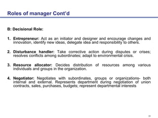 31
Roles of manager Cont’d
B: Decisional Role:
1. Entrepreneur: Act as an initiator and designer and encourage changes and
innovation, identify new ideas, delegate idea and responsibility to others.
2. Disturbance handler: Take corrective action during disputes or crises;
resolves conflicts among subordinates; adapt to environmental crisis.
3. Resource allocator: Decides distribution of resources among various
individuals and groups in the organization.
4. Negotiator: Negotiates with subordinates, groups or organizations- both
internal and external. Represents department during negotiation of union
contracts, sales, purchases, budgets; represent departmental interests
 