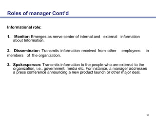 32
Roles of manager Cont’d
Informational role:
1. Monitor: Emerges as nerve center of internal and external information
about Information.
2. Disseminator: Transmits information received from other employees to
members of the organization.
3. Spokesperson: Transmits information to the people who are external to the
organization, i.e., government, media etc. For instance, a manager addresses
a press conference announcing a new product launch or other major deal.
 