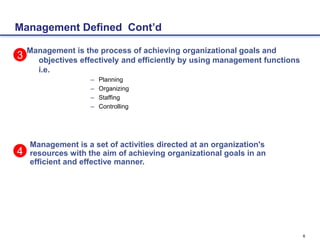 6
Management Defined Cont’d
Management is the process of achieving organizational goals and
objectives effectively and efficiently by using management functions
i.e.
– Planning
– Organizing
– Staffing
– Controlling
3
Management is a set of activities directed at an organization's
resources with the aim of achieving organizational goals in an
efficient and effective manner.
4
 