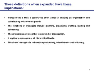 7
These definitions when expanded have these
implications:
• Management is thus a continuous effort aimed at shaping an organization and
contributing to its overall growth.
• The functions of managers include planning, organizing, staffing, leading and
controlling.
• These functions are essential to any kind of organization.
• It applies to managers at all hierarchical levels.
• The aim of managers is to increase productivity, effectiveness and efficiency.
 