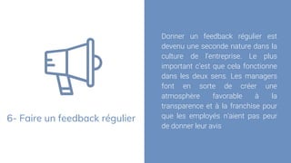 6- Faire un feedback régulier
Donner un feedback régulier est
devenu une seconde nature dans la
culture de l’entreprise. Le plus
important c’est que cela fonctionne
dans les deux sens. Les managers
font en sorte de créer une
atmosphère favorable à la
transparence et à la franchise pour
que les employés n’aient pas peur
de donner leur avis
 
